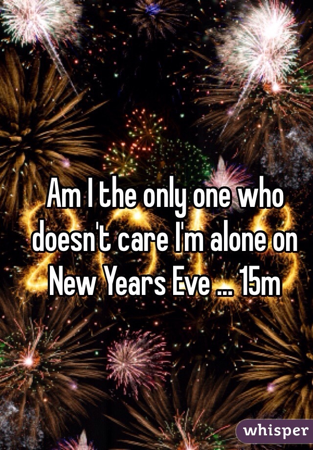 Am I the only one who doesn't care I'm alone on New Years Eve ... 15m