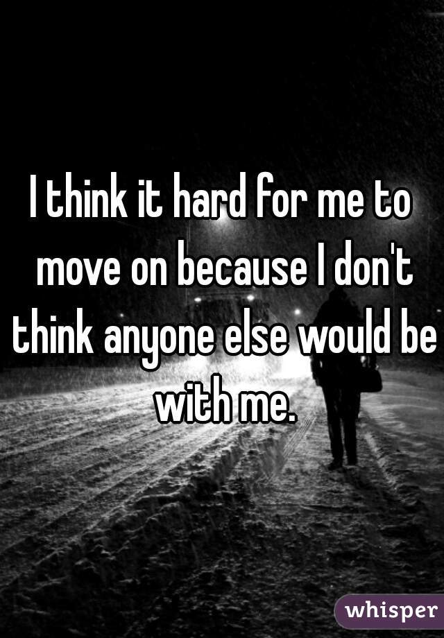 I think it hard for me to move on because I don't think anyone else would be with me.