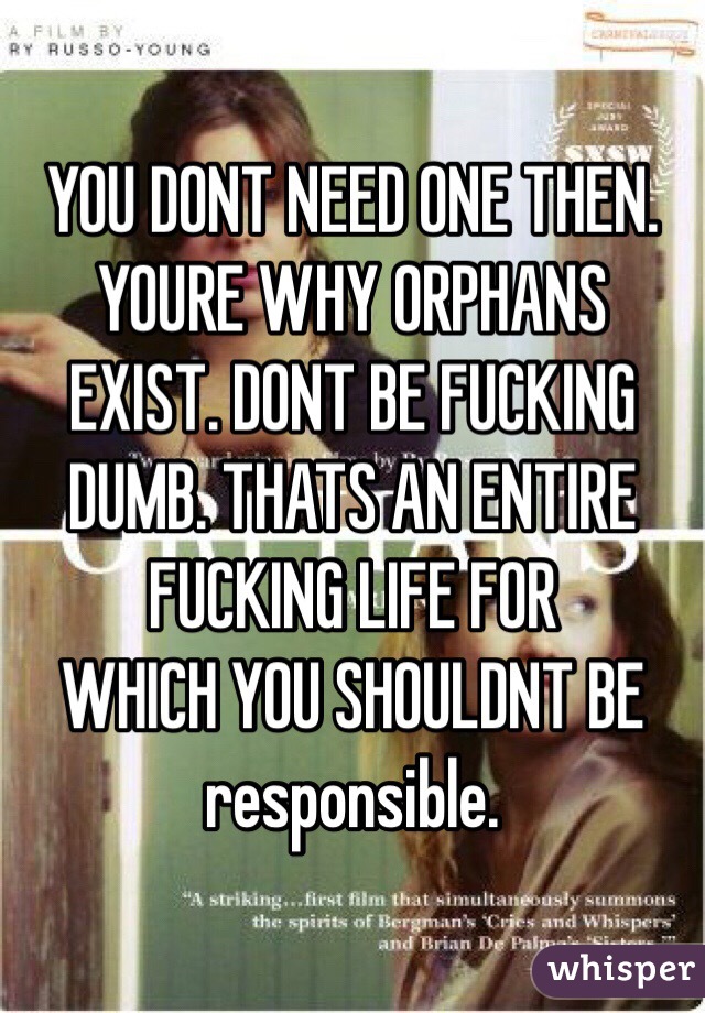 YOU DONT NEED ONE THEN. YOURE WHY ORPHANS EXIST. DONT BE FUCKING DUMB. THATS AN ENTIRE FUCKING LIFE FOR
WHICH YOU SHOULDNT BE responsible. 