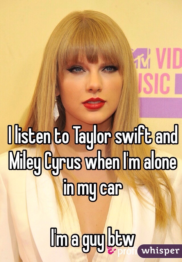 I listen to Taylor swift and Miley Cyrus when I'm alone in my car

I'm a guy btw
