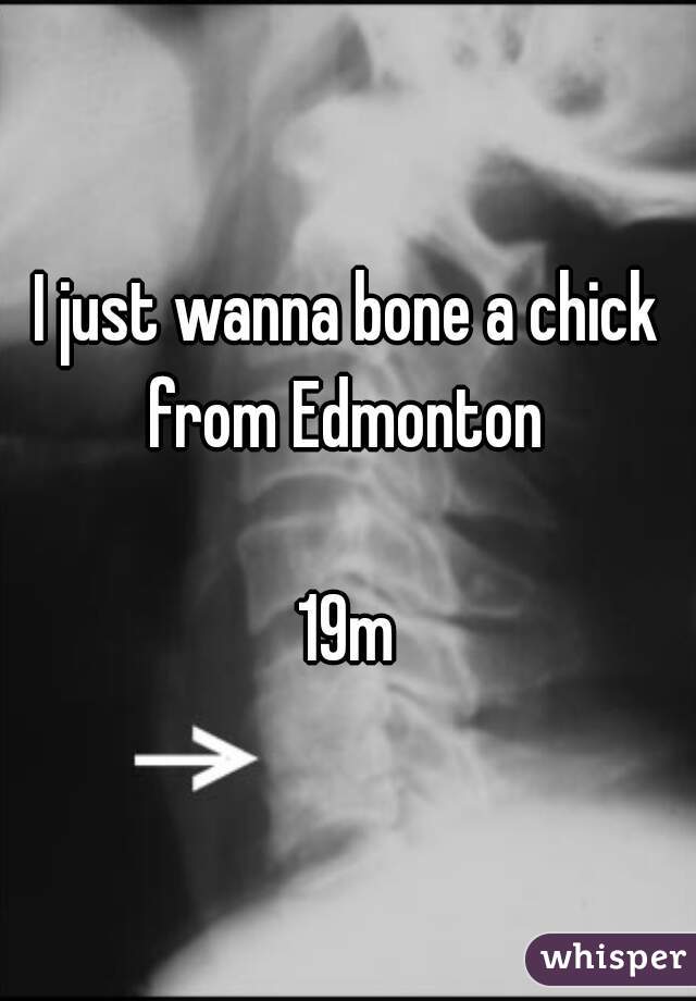 I just wanna bone a chick from Edmonton 

19m