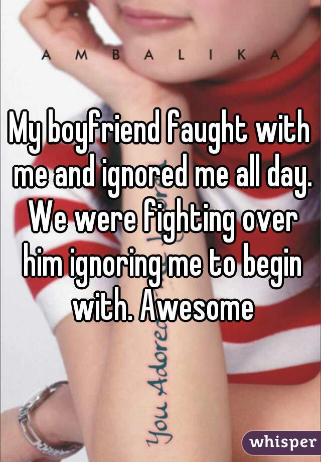 My boyfriend faught with me and ignored me all day. We were fighting over him ignoring me to begin with. Awesome