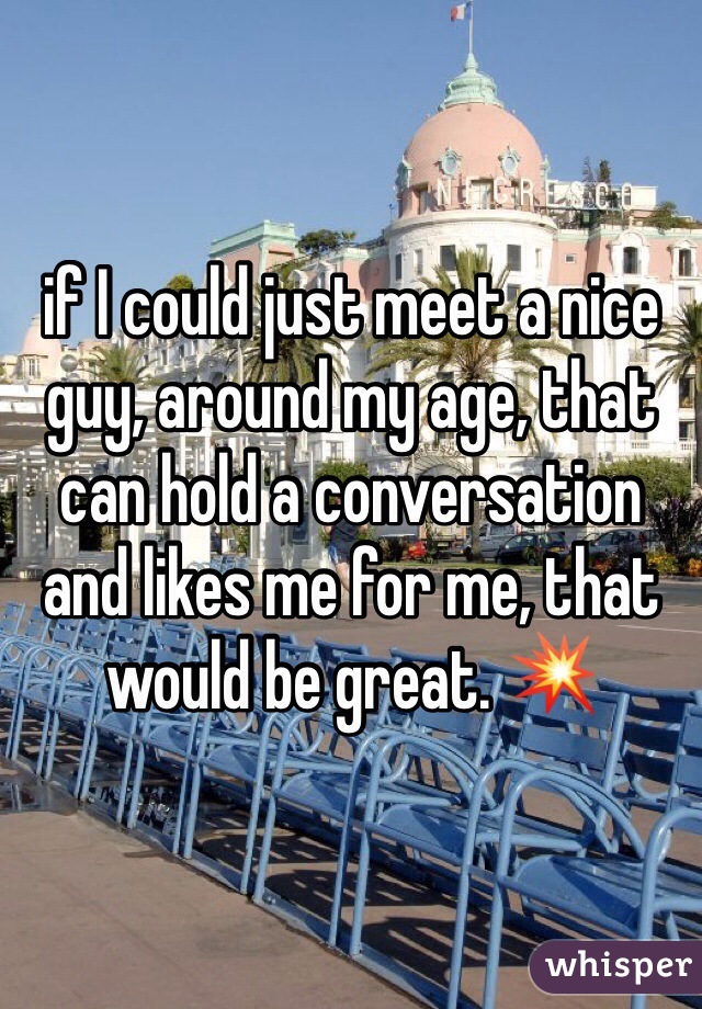 if I could just meet a nice guy, around my age, that can hold a conversation and likes me for me, that would be great. 💥