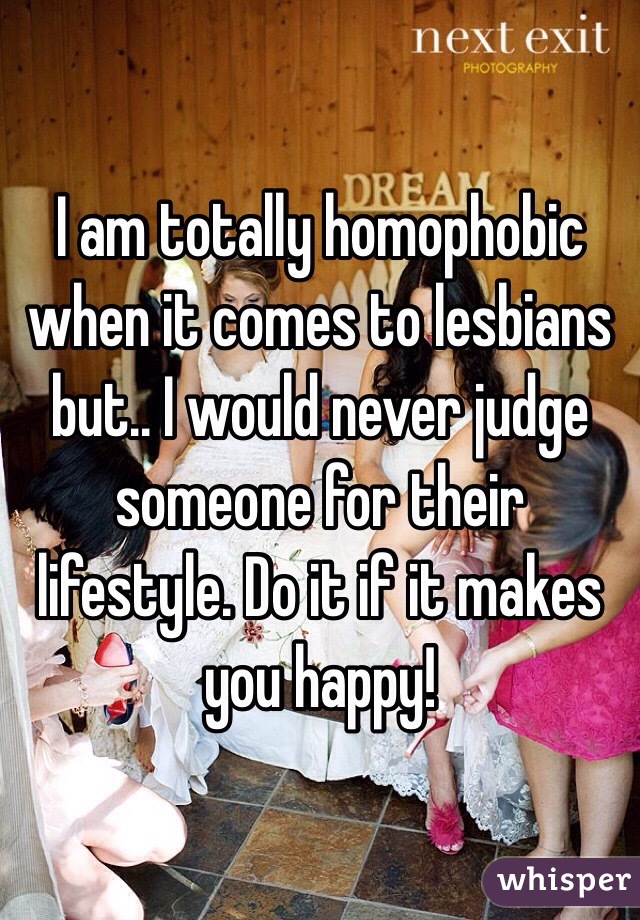 I am totally homophobic when it comes to lesbians but.. I would never judge someone for their lifestyle. Do it if it makes you happy! 