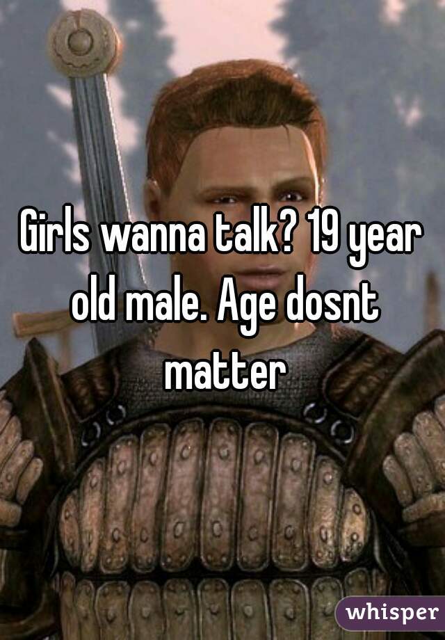 Girls wanna talk? 19 year old male. Age dosnt matter