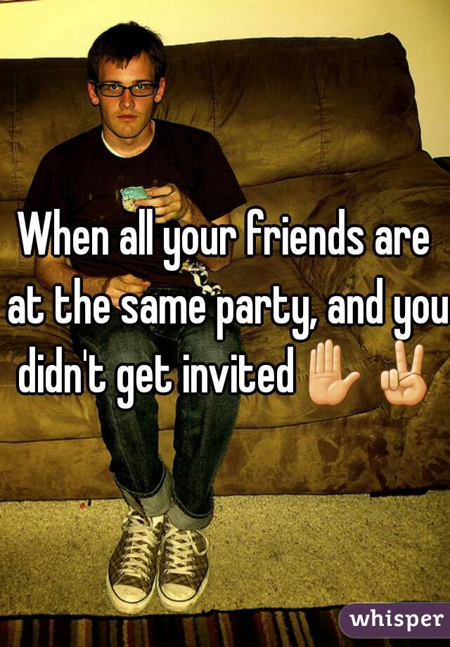 When all your friends are at the same party, and you didn't get invited✋✌