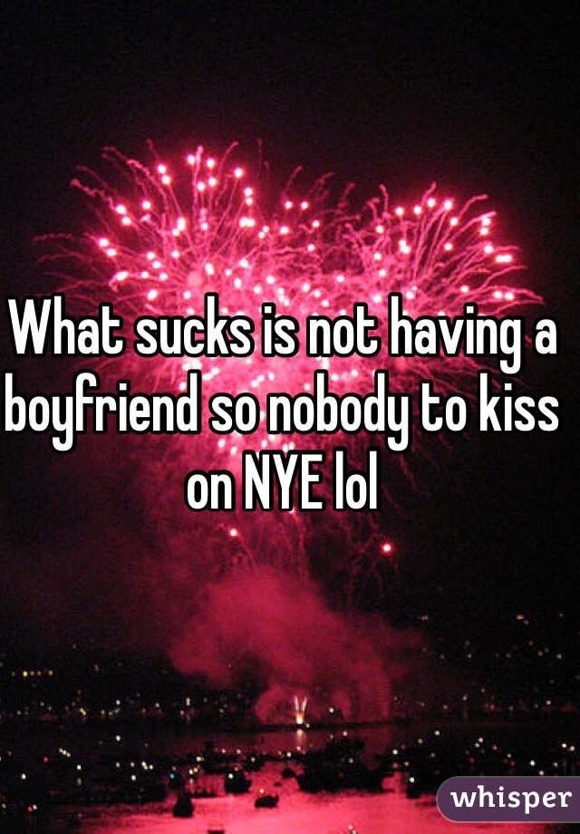 What sucks is not having a boyfriend so nobody to kiss on NYE lol