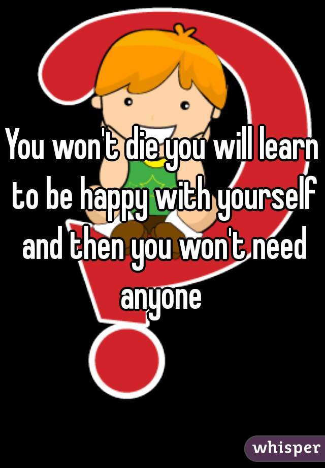 You won't die you will learn to be happy with yourself and then you won't need anyone 