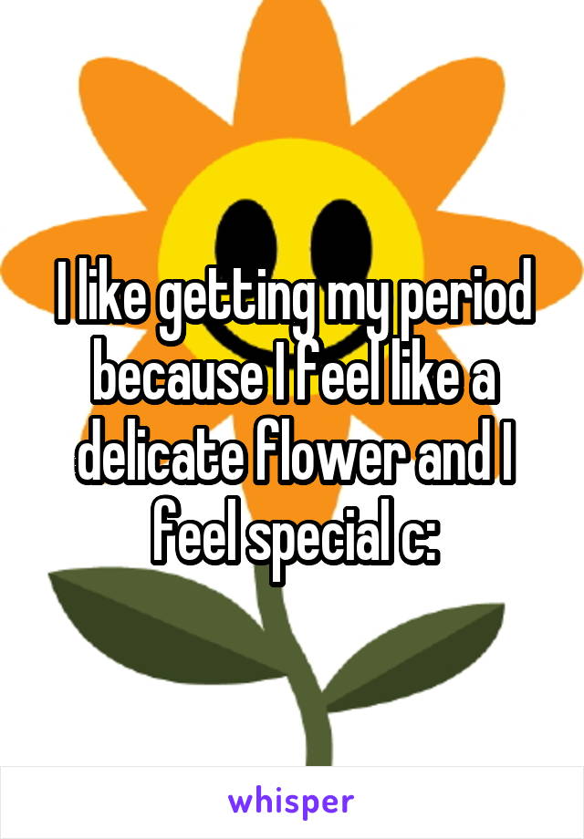 I like getting my period because I feel like a delicate flower and I feel special c: