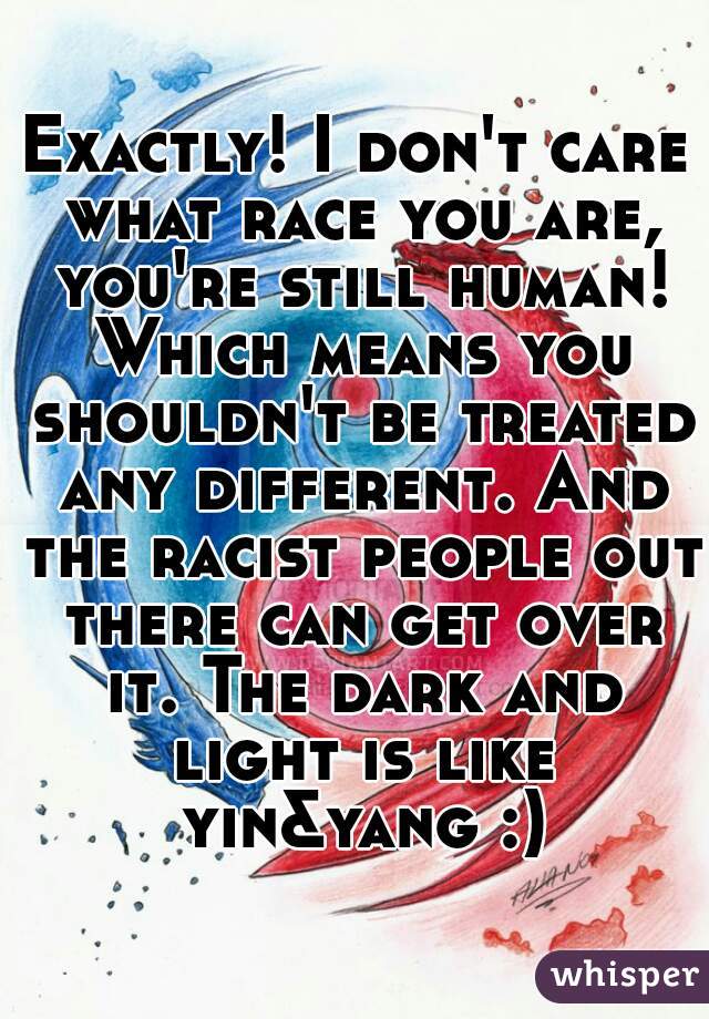 Exactly! I don't care what race you are, you're still human! Which means you shouldn't be treated any different. And the racist people out there can get over it. The dark and light is like yin&yang :)