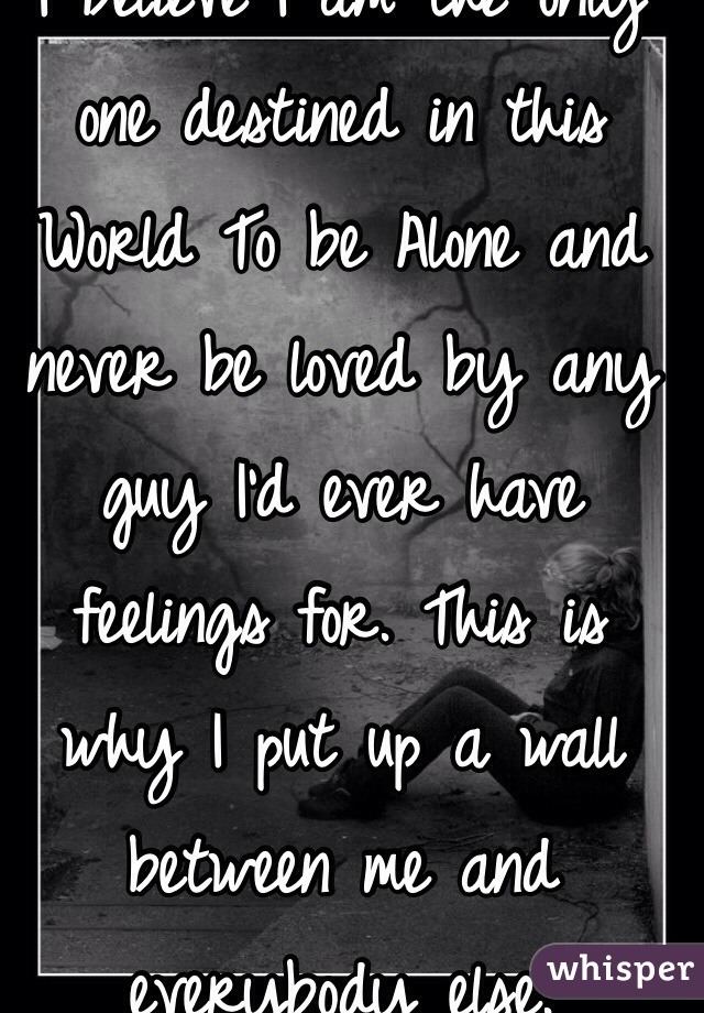 I believe I am the only one destined in this World To be Alone and never be loved by any guy I'd ever have feelings for. This is why I put up a wall between me and everybody else.