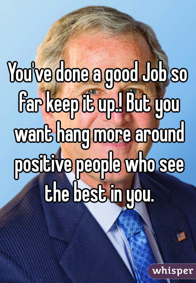 You've done a good Job so far keep it up.! But you want hang more around positive people who see the best in you.