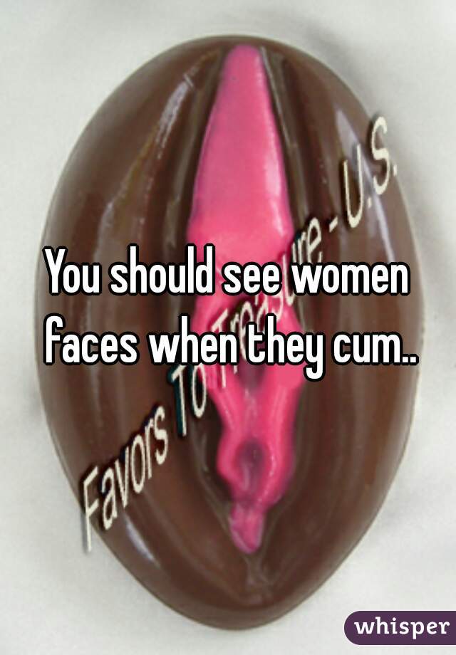 You should see women faces when they cum..