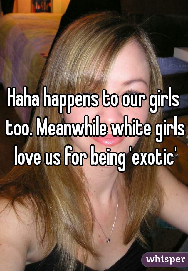 Haha happens to our girls too. Meanwhile white girls love us for being 'exotic'