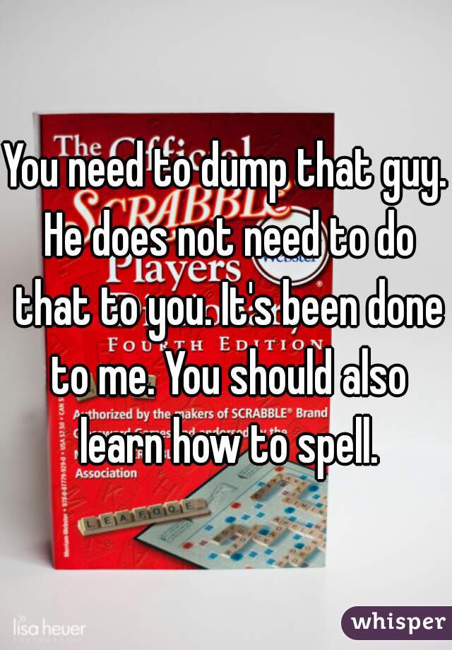 You need to dump that guy. He does not need to do that to you. It's been done to me. You should also learn how to spell.