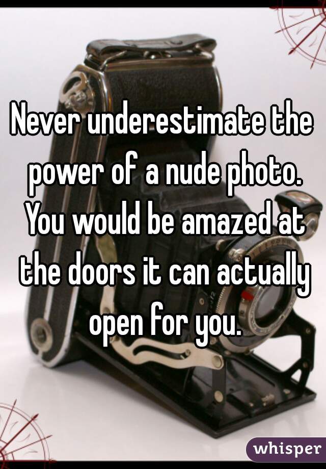 Never underestimate the power of a nude photo. You would be amazed at the doors it can actually open for you.