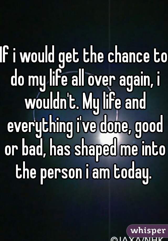 If i would get the chance to do my life all over again, i wouldn't. My life and everything i've done, good or bad, has shaped me into the person i am today. 