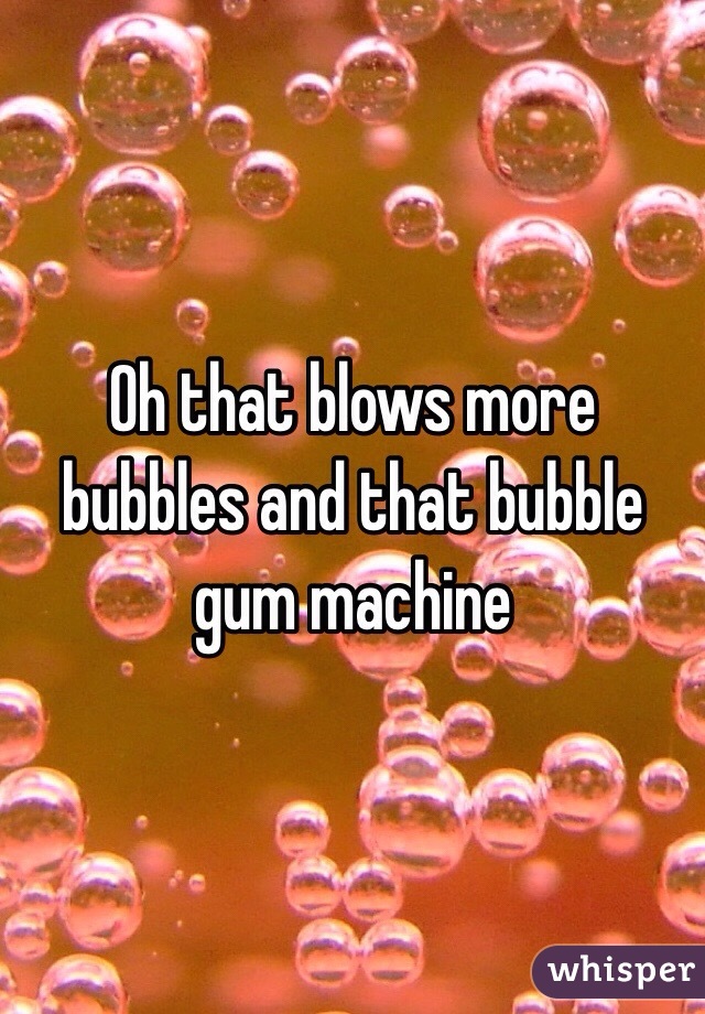 Oh that blows more bubbles and that bubble gum machine 