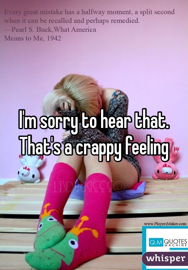 I'm sorry to hear that. That's a crappy feeling