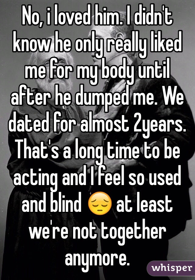 No, i loved him. I didn't know he only really liked me for my body until after he dumped me. We dated for almost 2years. That's a long time to be acting and I feel so used and blind 😔 at least we're not together anymore.