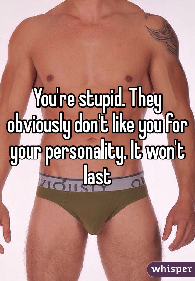 You're stupid. They obviously don't like you for your personality. It won't last