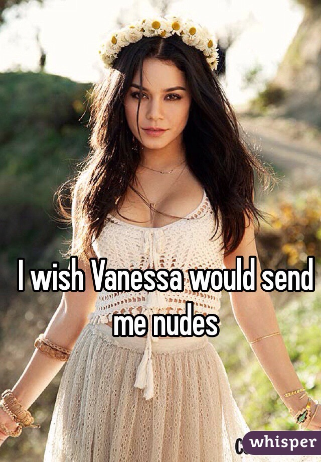 I wish Vanessa would send me nudes