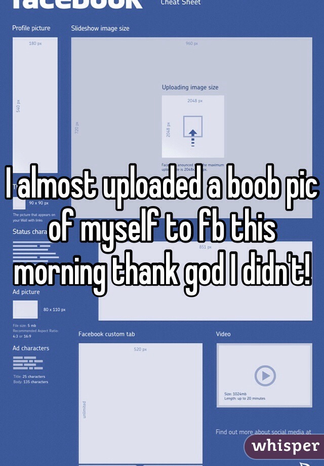 I almost uploaded a boob pic of myself to fb this morning thank god I didn't!