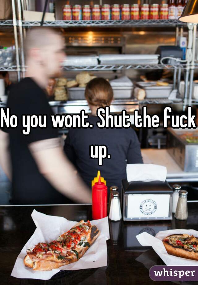 No you wont. Shut the fuck up.