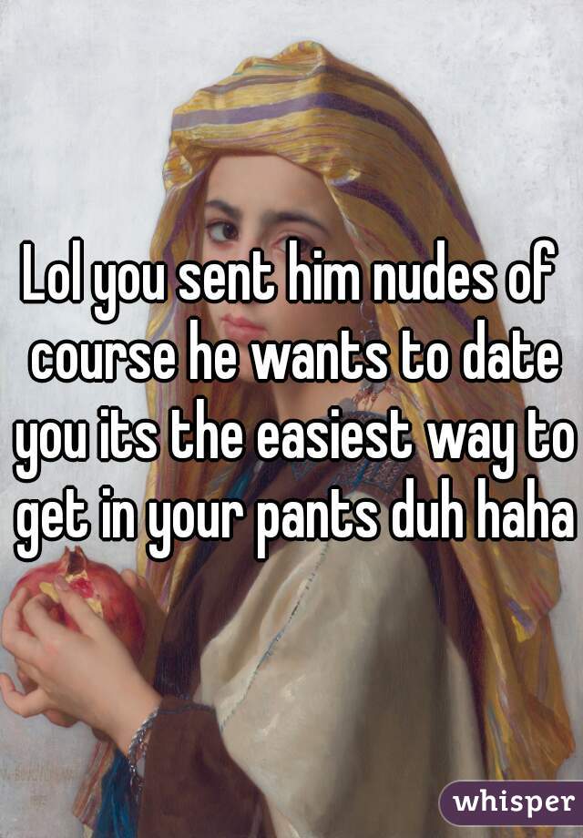 Lol you sent him nudes of course he wants to date you its the easiest way to get in your pants duh haha