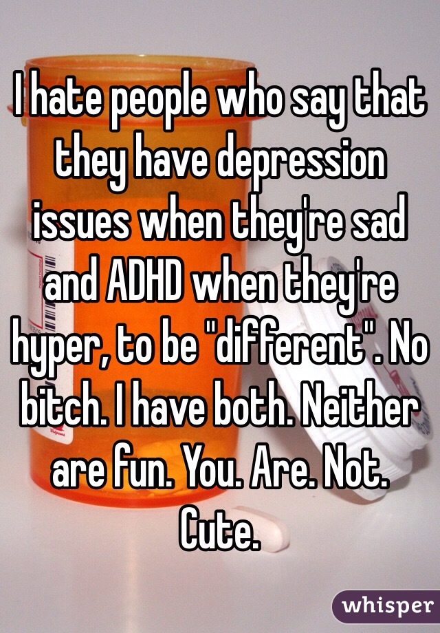 I hate people who say that they have depression issues when they're sad and ADHD when they're hyper, to be "different". No bitch. I have both. Neither are fun. You. Are. Not. Cute.