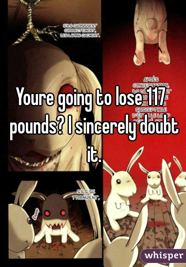 Youre going to lose 117  pounds? I sincerely doubt it.