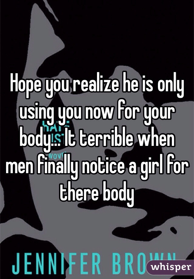 Hope you realize he is only using you now for your body... It terrible when men finally notice a girl for there body 