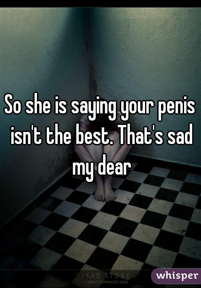 So she is saying your penis isn't the best. That's sad my dear