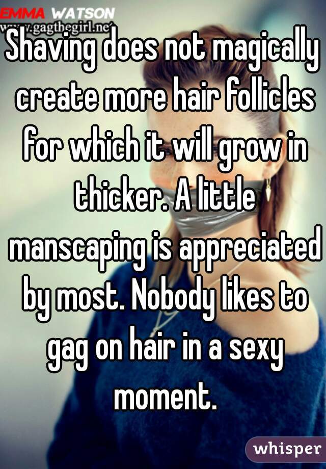 Shaving does not magically create more hair follicles for which it will grow in thicker. A little manscaping is appreciated by most. Nobody likes to gag on hair in a sexy moment.