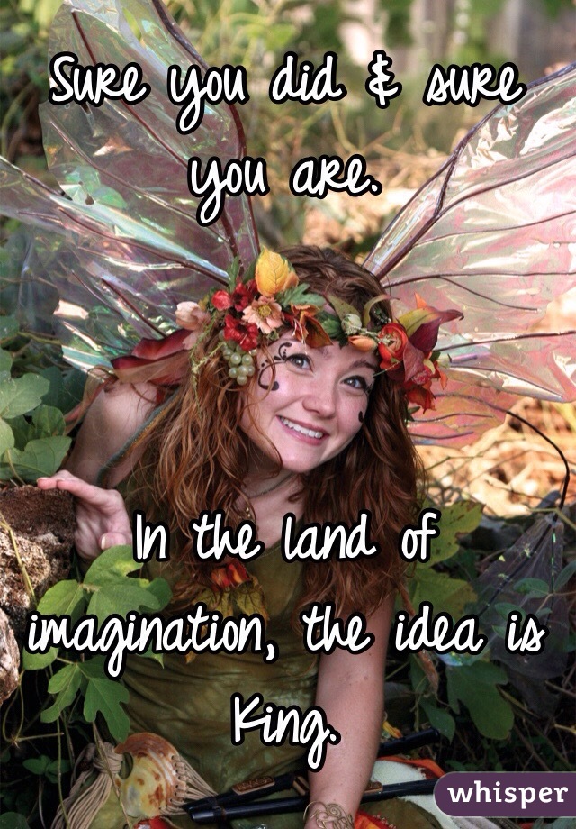 Sure you did & sure you are. 



In the land of imagination, the idea is King. 