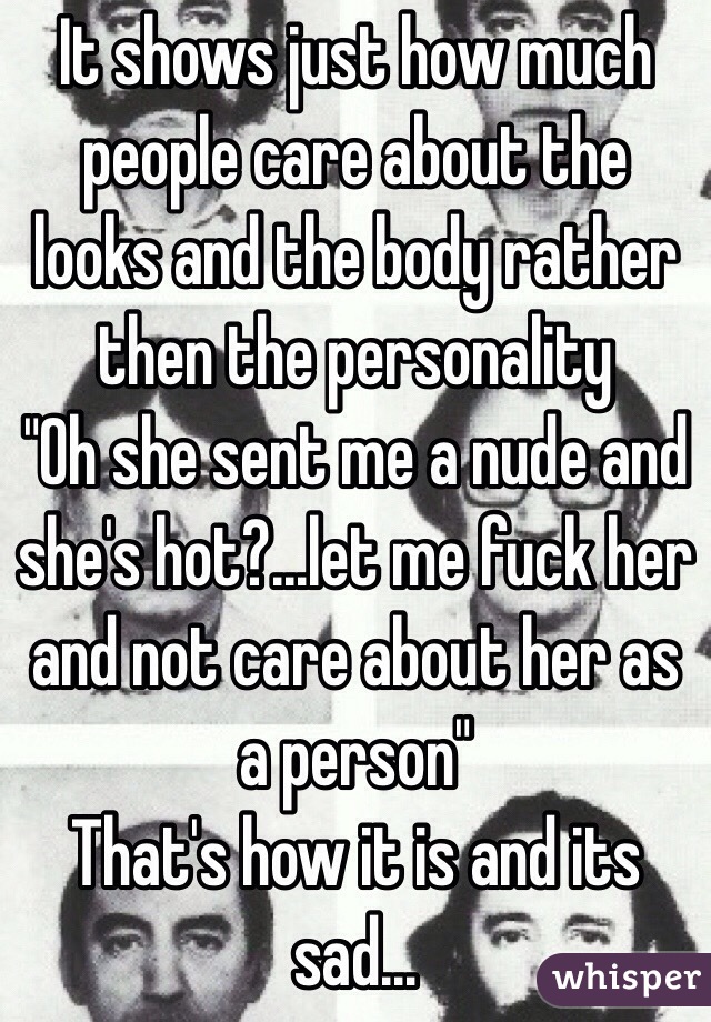 It shows just how much people care about the looks and the body rather then the personality 
"Oh she sent me a nude and she's hot?...let me fuck her and not care about her as a person" 
That's how it is and its sad...