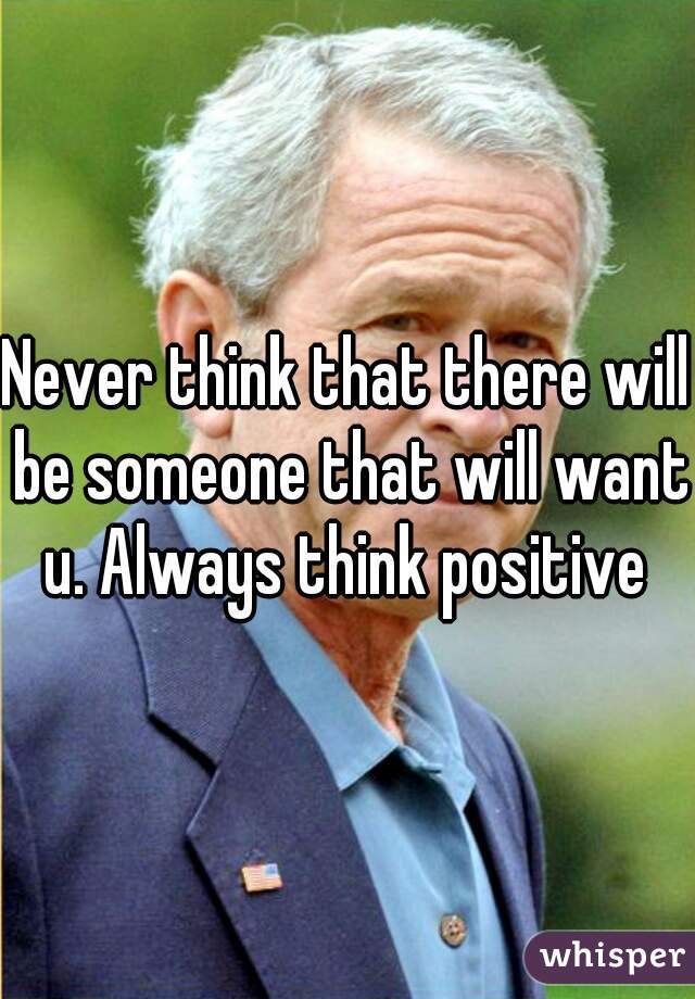 Never think that there will be someone that will want u. Always think positive 