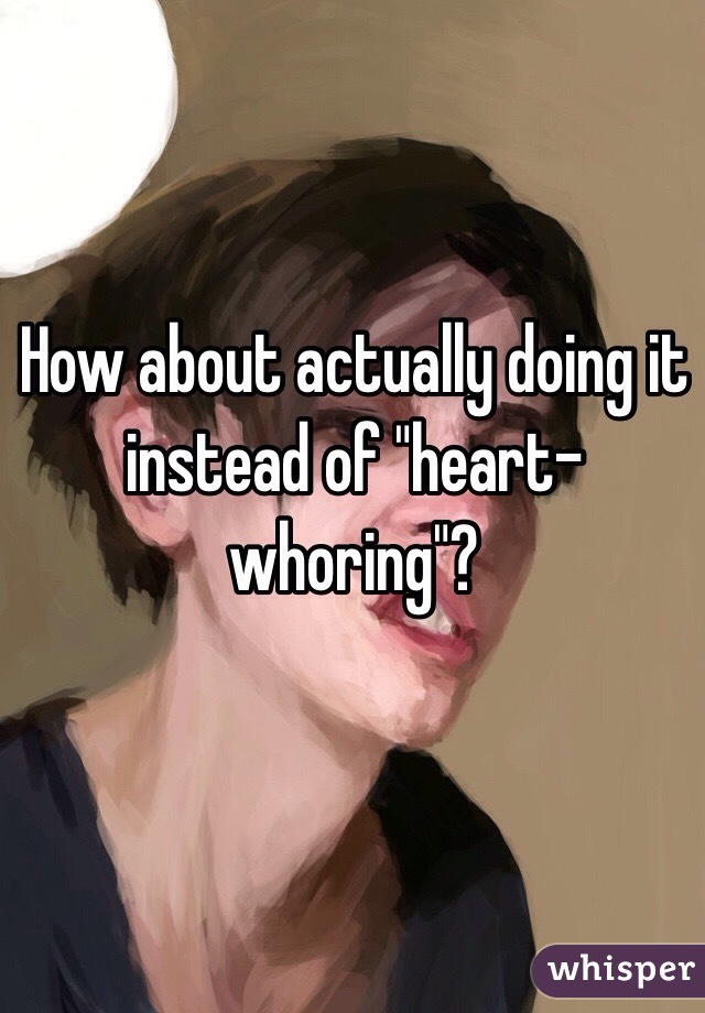 How about actually doing it instead of "heart-whoring"? 