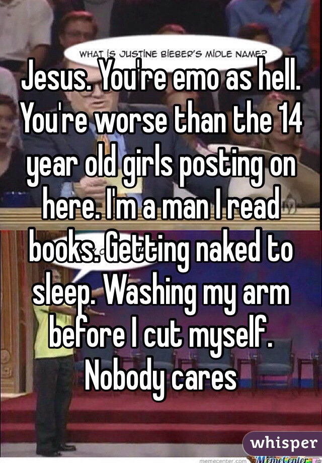 Jesus. You're emo as hell. You're worse than the 14 year old girls posting on here. I'm a man I read books. Getting naked to sleep. Washing my arm before I cut myself.  Nobody cares