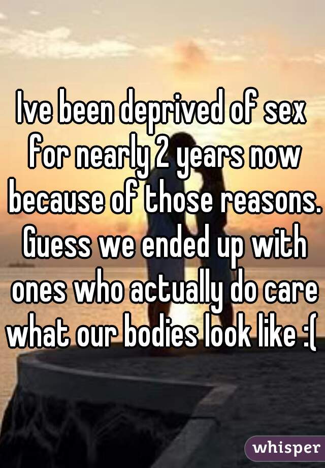 Ive been deprived of sex for nearly 2 years now because of those reasons. Guess we ended up with ones who actually do care what our bodies look like :( 