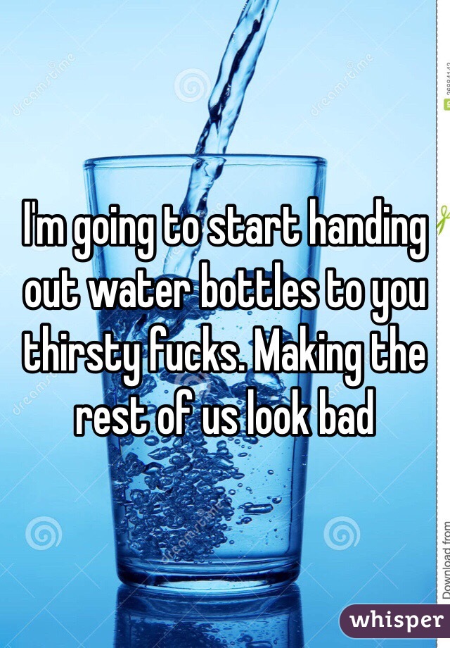I'm going to start handing out water bottles to you thirsty fucks. Making the rest of us look bad