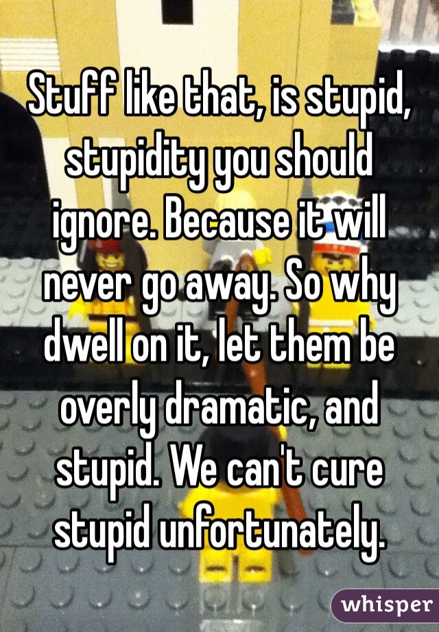 Stuff like that, is stupid, stupidity you should ignore. Because it will never go away. So why dwell on it, let them be overly dramatic, and stupid. We can't cure stupid unfortunately. 