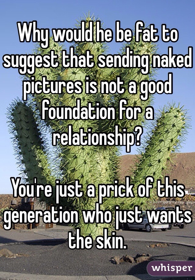 Why would he be fat to suggest that sending naked pictures is not a good foundation for a relationship?

You're just a prick of this generation who just wants the skin. 