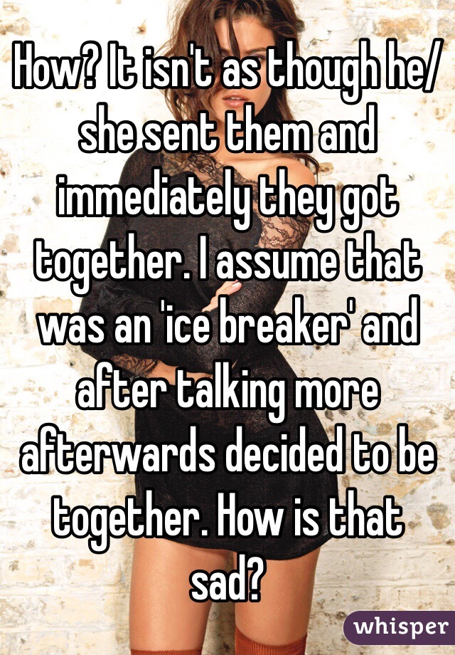 How? It isn't as though he/she sent them and immediately they got together. I assume that was an 'ice breaker' and after talking more afterwards decided to be together. How is that sad?