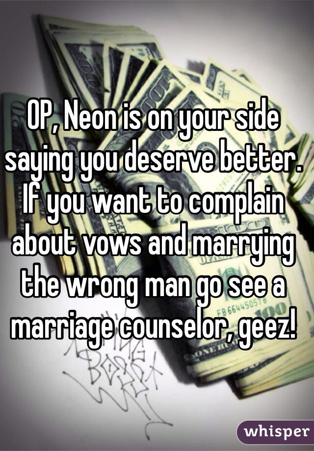 OP, Neon is on your side saying you deserve better. If you want to complain about vows and marrying the wrong man go see a marriage counselor, geez! 