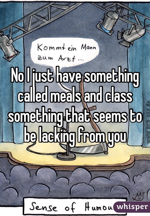 No I just have something called meals and class something that seems to be lacking from you 