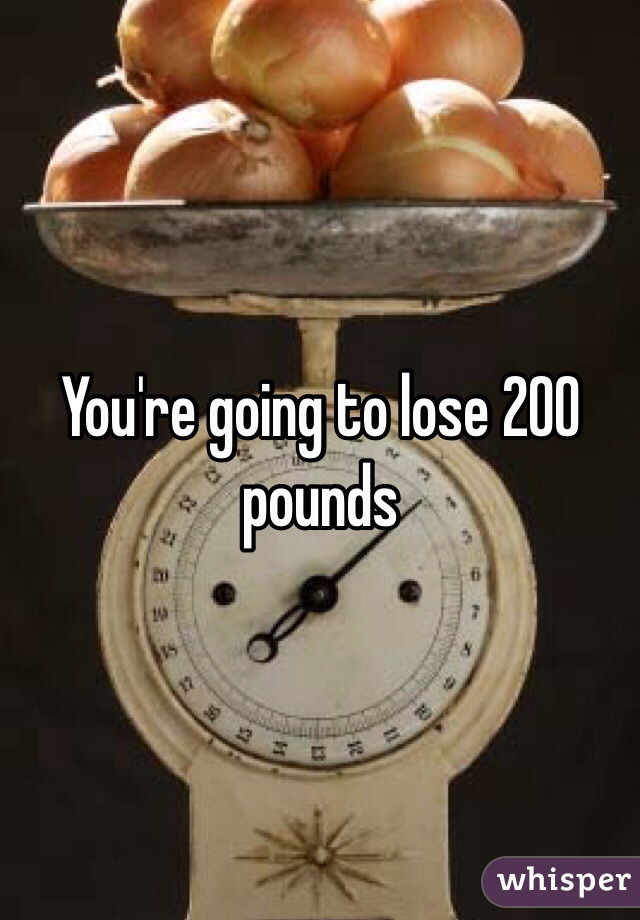 You're going to lose 200 pounds