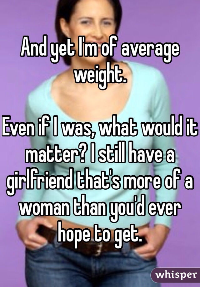 And yet I'm of average weight. 

Even if I was, what would it matter? I still have a girlfriend that's more of a woman than you'd ever hope to get. 