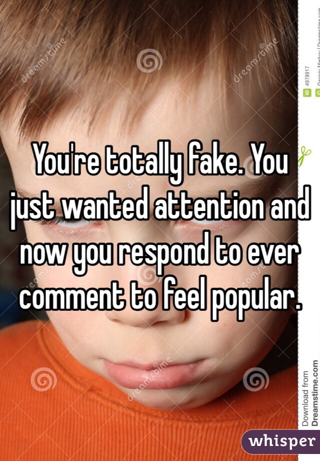 You're totally fake. You just wanted attention and now you respond to ever comment to feel popular.