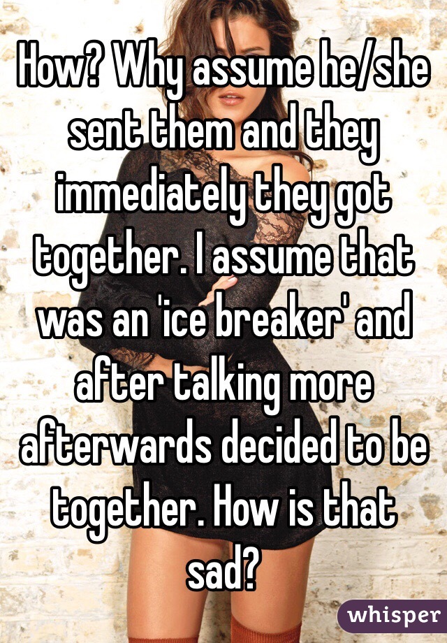 How? Why assume he/she sent them and they immediately they got together. I assume that was an 'ice breaker' and after talking more afterwards decided to be together. How is that sad?